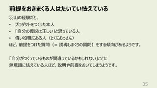 前提をおきまくる⼈はたいてい怯えている
35
⽻⼭の経験だと、
• プロダクトをつくった本⼈
• 「⾃分の仮説は正しい」と思っている⼈
• 偉い役職にある⼈（とくにおっさん）
ほど、前提をつけた質問（= 誘導しまくりの質問）をする傾向があるようです。
「⾃分がつくっているものが間違っているかもしれない」ことに
無意識に怯えている⼈ほど、説明や前提をおいてしまうようです。
 