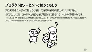 プロダクトはノーヒントで使ってもらう
39
プロダクトをユーザーに⾒せるときは、できるかぎり説明をしてはいけません。
与えてよいのは、ユーザーが使うときに現実的に得られるレベルの情報のみです。
（そして、ユーザーは想像以上に情報をもっていません。ユーザーはウェブサイトの説明⽂を読まず、マニュアルを読まず、
アプリストアの説明⽂も読まず、あなたのプロダクトにふれるものです）
 