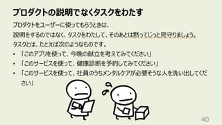 プロダクトの説明でなくタスクをわたす
40
プロダクトをユーザーに使ってもらうときは、
説明をするのではなく、タスクをわたして、そのあとは黙ってじっと⾒守りましょう。
タスクとは、たとえば次のようなものです。
• 「このアプリを使って、今晩の献⽴を考えてみてください」
• 「このサービスを使って、健康診断を予約してみてください」
• 「このサービスを使って、社員のうちメンタルケアが必要そうな⼈を洗い出してくだ
さい」
 