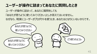 ユーザーが操作に詰まってあなたに質問したとき
41
ユーザーが操作に詰まって、あなたに質問をしても
「あなたが思うように使ってみてください」としか答えてはいけません。
なぜなら、現実にユーザーがプロダクトを使うとき、あなたはとなりにいないからです。
あなたが思うように
使ってみてください
どう使うのよコレ
あなたが思うように
使ってみてください
 