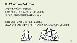 良いユーザーインタビュー
42
ユーザーインタビューにのぞむときは
仮説をもたない（いったん捨てる）ようにします。
こちらから、仮定や状況設定を押しつけない。
仮説をもたず、フラットにインタビューができると、
はじめてから3〜5回⽬までは、ユーザー⼼理の世界がどんどん広がっていきます。
 