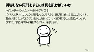 誘導しない質問をするには何を訊けばいいか
43
いざユーザーインタビューの場にのぞんだとき、
バイアスに飲まれないように質問しようと考えると、頭が真っ⽩になることがあります。
⽻⼭は⾮コミュゆえとくにその傾向が強いので、よく使う質問を丸暗記しています。
以下によく使う質問の13種類のパターンを⽰します。
 