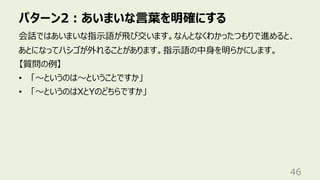 パターン2︓あいまいな⾔葉を明確にする
46
会話ではあいまいな指⽰語が⾶び交います。なんとなくわかったつもりで進めると、
あとになってハシゴが外れることがあります。指⽰語の中⾝を明らかにします。
【質問の例】
• 「〜というのは〜ということですか」
• 「〜というのはXとYのどちらですか」
 