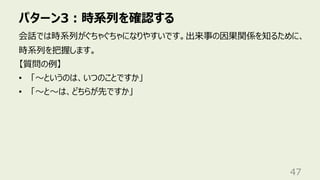 パターン3︓時系列を確認する
47
会話では時系列がぐちゃぐちゃになりやすいです。出来事の因果関係を知るために、
時系列を把握します。
【質問の例】
• 「〜というのは、いつのことですか」
• 「〜と〜は、どちらが先ですか」
 