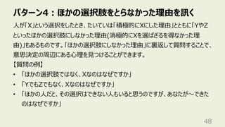 パターン4︓ほかの選択肢をとらなかった理由を訊く
48
⼈が「X」という選択をしたとき、たいていは「積極的にXにした理由」とともに「YやZ
といったほかの選択肢にしなかった理由(消極的にXを選ばざるを得なかった理
由)」もあるものです。「ほかの選択肢にしなかった理由」に裏返して質問することで、
意思決定の周辺にある⼼理を⾒つけることができます。
【質問の例】
• 「ほかの選択肢ではなく、Xなのはなぜですか」
• 「YでもZでもなく、Xなのはなぜですか」
• 「ほかの⼈だと、その選択はできない⼈もいると思うのですが、あなたが〜できた
のはなぜですか」
 