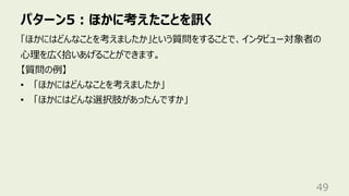 パターン5︓ほかに考えたことを訊く
49
「ほかにはどんなことを考えましたか」という質問をすることで、インタビュー対象者の
⼼理を広く拾いあげることができます。
【質問の例】
• 「ほかにはどんなことを考えましたか」
• 「ほかにはどんな選択肢があったんですか」
 