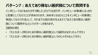 パターン7︓あえてあり得ない選択肢について質問する
51
インタビューでは「あなたがそう察した」だけでは⾜りず、インタビュー対象者にはっきり
と⾔葉にしてもらうことが求められます。決め⼿となるひとことをインタビュー対象者に
発話してもらう⽅法として、それまでの話の流れをふまえて「あえてあり得ない選択
肢について質問する」というパターンがあります。
【質問の例】
• 「たとえば〜(明らかにあり得ない選択肢)という選択はなかったんですか」
• 「たとえば〜(明らかにあり得ない選択肢)というのじゃダメなんですか」
 