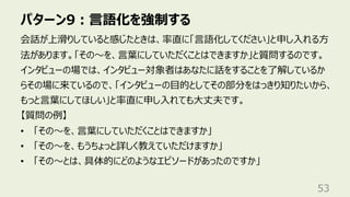 パターン9︓⾔語化を強制する
53
会話が上滑りしていると感じたときは、率直に「⾔語化してください」と申し⼊れる⽅
法があります。「その〜を、⾔葉にしていただくことはできますか」と質問するのです。
インタビューの場では、インタビュー対象者はあなたに話をすることを了解しているか
らその場に来ているので、「インタビューの⽬的としてその部分をはっきり知りたいから、
もっと⾔葉にしてほしい」と率直に申し⼊れても⼤丈夫です。
【質問の例】
• 「その〜を、⾔葉にしていただくことはできますか」
• 「その〜を、もうちょっと詳しく教えていただけますか」
• 「その〜とは、具体的にどのようなエピソードがあったのですか」
 