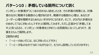 パターン10︓⽭盾している箇所について訊く
54
インタビュー対象者がつじつまの合わない話をしたとき、その⽭盾の背景には、対象
者のなかに葛藤する複数の⼼理があります。葛藤する複数の⼼理は、あなたが
ユーザー⼼理を理解するためのよい⼿がかりになります。そこで、さりげなく⽭盾をほ
のめかして「なにがあったんですか」と質問してみます。ただし正⾯から「⽭盾してま
す」と突っ込むと、インタビュー対象者をとがめている雰囲気になってしまうので、⾔
葉をえらんで質問します。
【質問の例】
• 「〜と〜のあいだには、なにがあったんですか」
• 「〜と〜が私のなかでうまくつながらなくて、もう少し説明していただけますか」
 