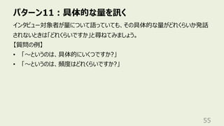 パターン11︓具体的な量を訊く
55
インタビュー対象者が量について語っていても、その具体的な量がどれくらいか発話
されないときは「どれくらいですか」と尋ねてみましょう。
【質問の例】
• 「〜というのは、具体的にいくつですか?」
• 「〜というのは、頻度はどれくらいですか?」
 