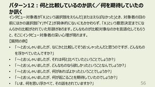 パターン12︓何と⽐較しているのか訊く／何を期待していたの
か訊く
56
インタビュー対象者が「X」という選択肢をえらんだ(またはえらばなかった)とき、対象者の⽬の
前にほかの選択肢「Y」や「Z」が具体的にないにもかかわらず、「X」という意思決定までにな
んらかの⽐較がされていた形跡があります。どんなものが⽐較対象なのかを⾔語化してもらう
と、そこにインタビュー対象者の深い⼼理が現れます。
【質問の例】
• 「〜とおっしゃいましたが、なにかと⽐較してそうおっしゃったんだと思うのですが、どんなもの
を浮かべていたんですか?」
• 「〜とおっしゃいましたが、それは何と⽐べていたということでしょうか?」
• 「〜とおっしゃいましたが、どんなものなら欲しかったということなんでしょうか?」
• 「〜とおっしゃいましたが、何があればよかったということでしょうか?」
• 「〜とおっしゃいましたが、何が起こることを期待していたのでしょうか?」
• 「いま、何を思い浮かべて、その話をされていますか?」
 