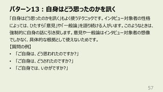 パターン13︓⾃⾝はどう思ったのかを訊く
57
「⾃⾝はどう思ったのかを訊く」もよく使うテクニックです。インタビュー対象者の性格
によっては、ひたすら「意⾒」や「⼀般論」を語り続ける⼈がいます。このようなときは、
強制的に⾃⾝の話に引き戻します。意⾒や⼀般論はインタビュー対象者の想像
でしかなく、具体的な根拠として使えないためです。
【質問の例】
• 「ご⾃⾝は、どう思われたのですか?」
• 「ご⾃⾝は、どうされたのですか?」
• 「ご⾃⾝では、いかがですか?」
 