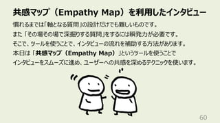 共感マップ（Empathy Map）を利⽤したインタビュー
60
慣れるまでは「軸となる質問」の設計だけでも難しいものです。
また 「その場その場で深掘りする質問」をするには瞬発⼒が必要です。
そこで、ツールを使うことで、インタビューの流れを補助する⽅法があります。
本⽇は 「共感マップ（Empathy Map）」というツールを使うことで
インタビューをスムーズに進め、ユーザーへの共感を深めるテクニックを使います。
 