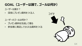 GOAL（ユーザーは誰で、ゴールは何か）
64
ユーザーは誰か︖
• 深夜にプレゼン資料をつくる⼈
ユーザーのゴールは何か︖
• プレゼン資料を完成して寝る
• 参加者に満⾜してもらえる資料をつくる
コイツ
 
