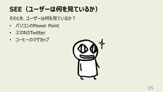 SEE（ユーザーは何を⾒ているか）
65
そのとき、ユーザーは何を⾒ているか︖
• パソコンのPower Point
• スマホのTwitter
• コーヒーのマグカップ
 