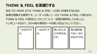 THINK & FEEL を深掘りする
78
SEE から HEAR までは THINK & FEEL への深い共感をするための
背景を理解する質問です。ユーザーの深いニーズは THINK & FEEL に現れます。
THINK & FEEL の項⽬ひとつひとつについて、深掘り質問をしてみましょう。
インタビューのなかで、次の4枚の質問カードを使い切るようにしてください。
〜はなぜです
か。
〜はなぜです
か。
他の選択肢
でなく〜なの
はなぜですか。
他にはどんな
ことを考えまし
たか。
 