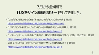 8
7⽉から全4回で
「UXデザイン基礎セミナー」をしてきました。
• 「UXデザインとは」からはじめる「本流」のUXデザインはじめの⼀歩 | 第1回
https://www.slideshare.net/storywriterjp/uxux-ux-1
• “UXデザイン”のキモ『ユーザーインタビュー』の具体的テクニックを詳解︕| 第2回
https://www.slideshare.net/storywriterjp/ux-ux-2
• ユーザーインタビューからその後どうするの︖ 得られた情報を「UXデザイン」に落とし込む⽅法 | 第3回
https://www.slideshare.net/storywriterjp/ux-ux-3
• プロトタイピングとユーザビリティテストで「UXデザイン」を練りあげよう︕ | 第4回
https://www.slideshare.net/storywriterjp/ux-ux-4
 