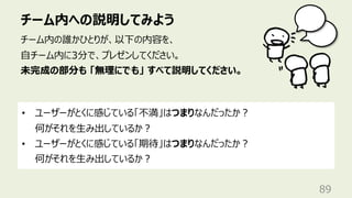 チーム内への説明してみよう
89
チーム内の誰かひとりが、以下の内容を、
⾃チーム内に3分で、プレゼンしてください。
未完成の部分も 「無理にでも」 すべて説明してください。
• ユーザーがとくに感じている「不満」はつまりなんだったか︖
何がそれを⽣み出しているか︖
• ユーザーがとくに感じている「期待」はつまりなんだったか︖
何がそれを⽣み出しているか︖
 