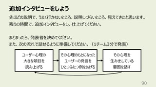 追加インタビューをしよう
90
先ほどの説明で、うまく⾏かないところ、説明しづらいところ、⾒えてきたと思います。
残りの時間で、追加インタビューをし、仕上げてください。
まとまったら、発表者を決めてください。
また、次の流れで話せるように準備してください。（1チーム3分で発表）
ユーザー⼼理の
⼤きな項⽬を
読み上げる
その⼼理のもとになった
ユーザーの発⾔を
ひとつふたつ例をあげる
その⼼理を
⽣み出している
要因を話す
 