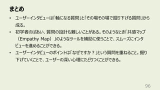 まとめ
96
• ユーザーインタビューは「軸になる質問」と「その場その場で掘り下げる質問」から
成る。
• 初学者のばあい、質問の設計も難しいことがある。そのようなとき「共感マップ
（Empathy Map）」のようなツールを補助に使うことで、スムーズにインタ
ビューを進めることができる。
• ユーザーインタビューのポイントは「なぜですか︖」という質問を重ねること。掘り
下げていくことで、ユーザーの深い⼼理にたどりつくことができる。
 