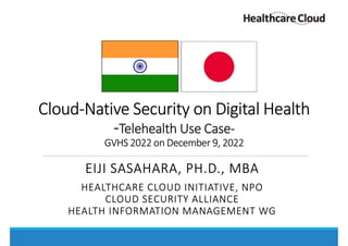 Cloud-Native Security on Digital Health
-Telehealth Use Case-
GVHS 2022 on December 9, 2022
EIJI SASAHARA, PH.D., MBA
HEALTHCARE CLOUD INITIATIVE, NPO
CLOUD SECURITY ALLIANCE
HEALTH INFORMATION MANAGEMENT WG
 