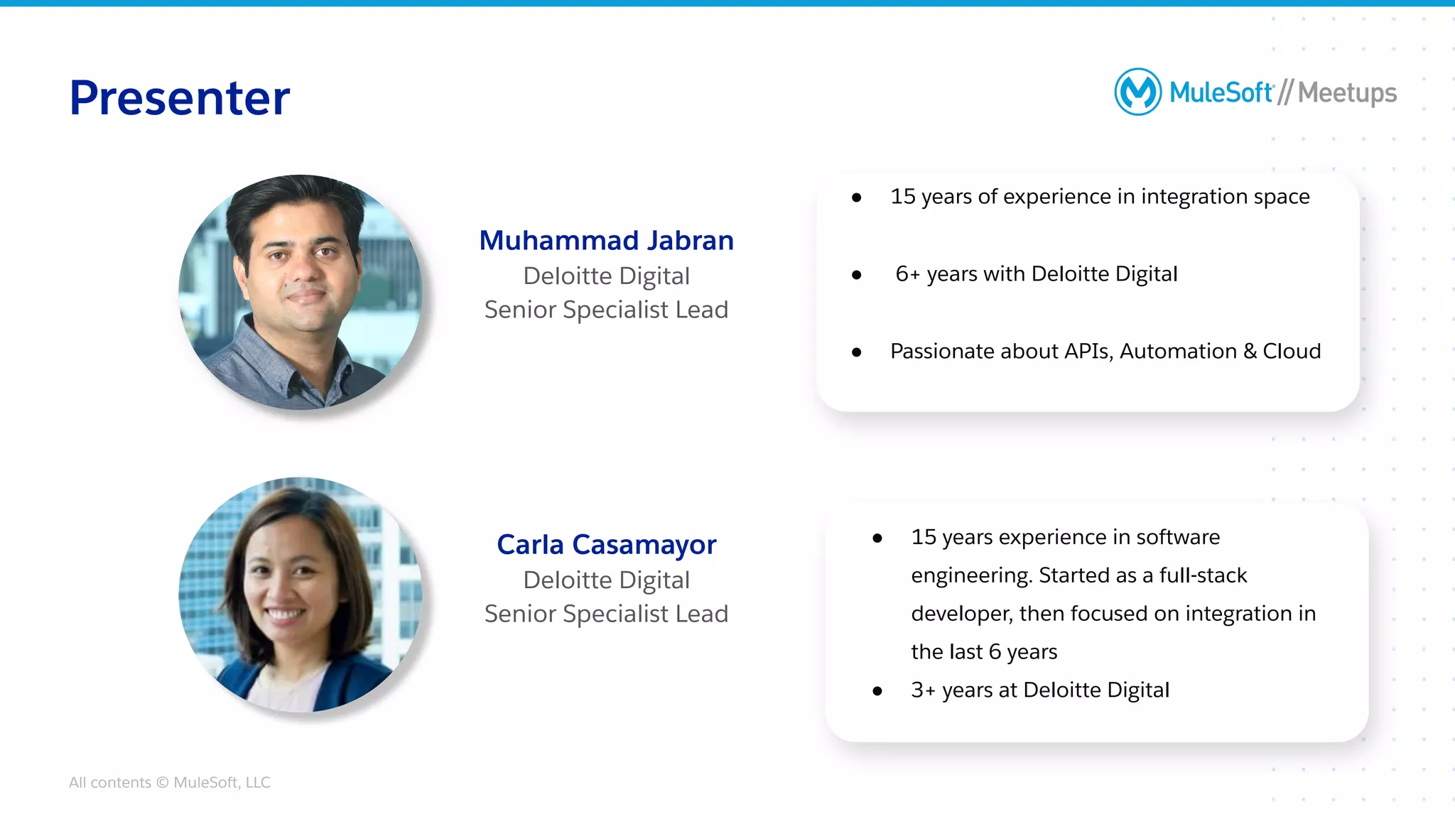All contents © MuleSoft, LLC
● 15 years of experience in integration space
● 6+ years with Deloitte Digital
● Passionate about APIs, Automation & Cloud
Presenter
Muhammad Jabran
Deloitte Digital
Senior Specialist Lead
● 15 years experience in software
engineering. Started as a full-stack
developer, then focused on integration in
the last 6 years
● 3+ years at Deloitte Digital
Carla Casamayor
Deloitte Digital
Senior Specialist Lead
 
