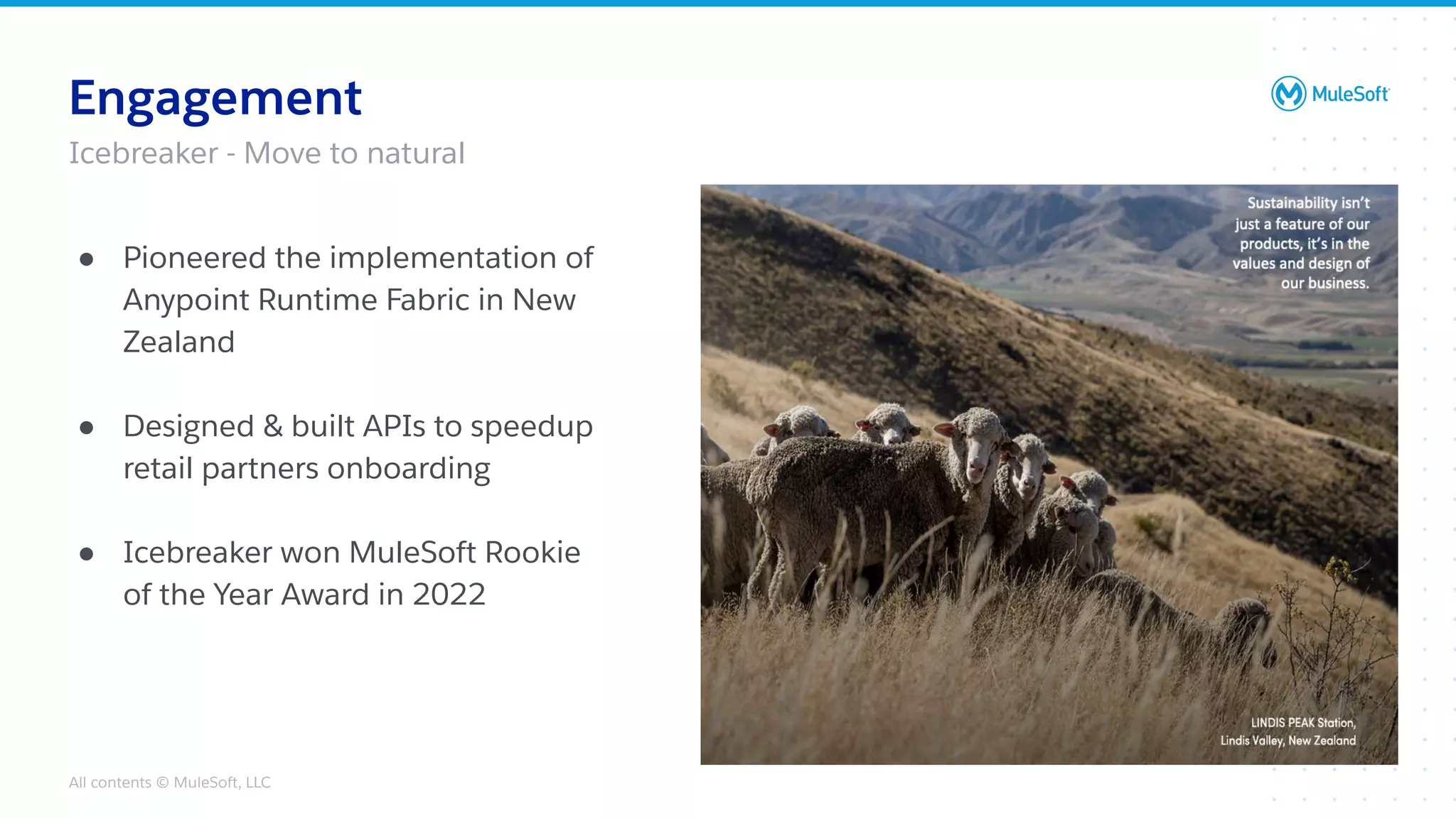 All contents © MuleSoft, LLC
Engagement
● Pioneered the implementation of
Anypoint Runtime Fabric in New
Zealand
● Designed & built APIs to speedup
retail partners onboarding
● Icebreaker won MuleSoft Rookie
of the Year Award in 2022
Icebreaker - Move to natural
 
