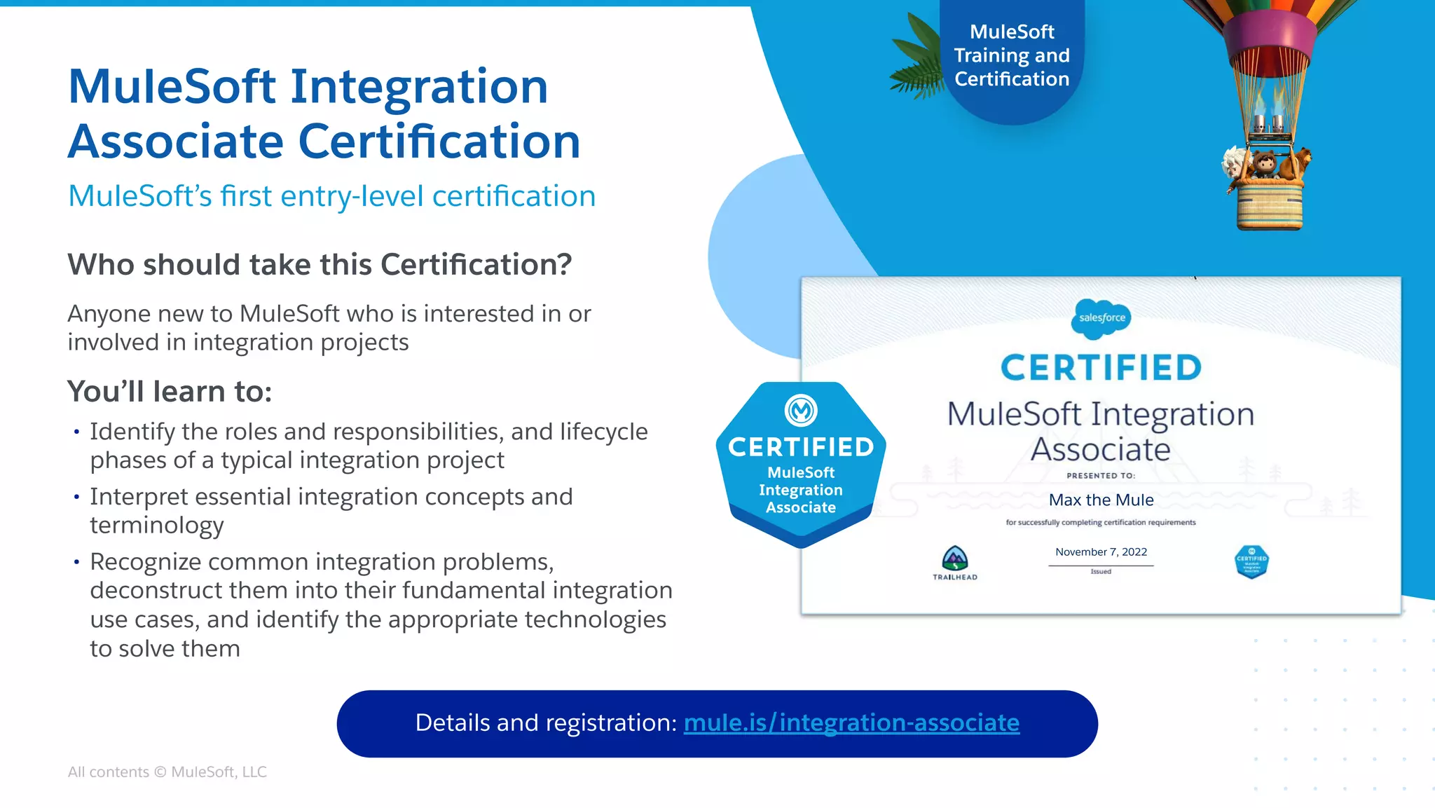 All contents © MuleSoft, LLC
Who should take this Certiﬁcation?
Anyone new to MuleSoft who is interested in or
involved in integration projects
You’ll learn to:
• Identify the roles and responsibilities, and lifecycle
phases of a typical integration project
• Interpret essential integration concepts and
terminology
• Recognize common integration problems,
deconstruct them into their fundamental integration
use cases, and identify the appropriate technologies
to solve them
MuleSoft
Training and
Certiﬁcation
New!
Details and registration: mule.is/integration-associate
Max the Mule
November 7, 2022
MuleSoft Integration
Associate Certiﬁcation
MuleSoft’s ﬁrst entry-level certiﬁcation
 