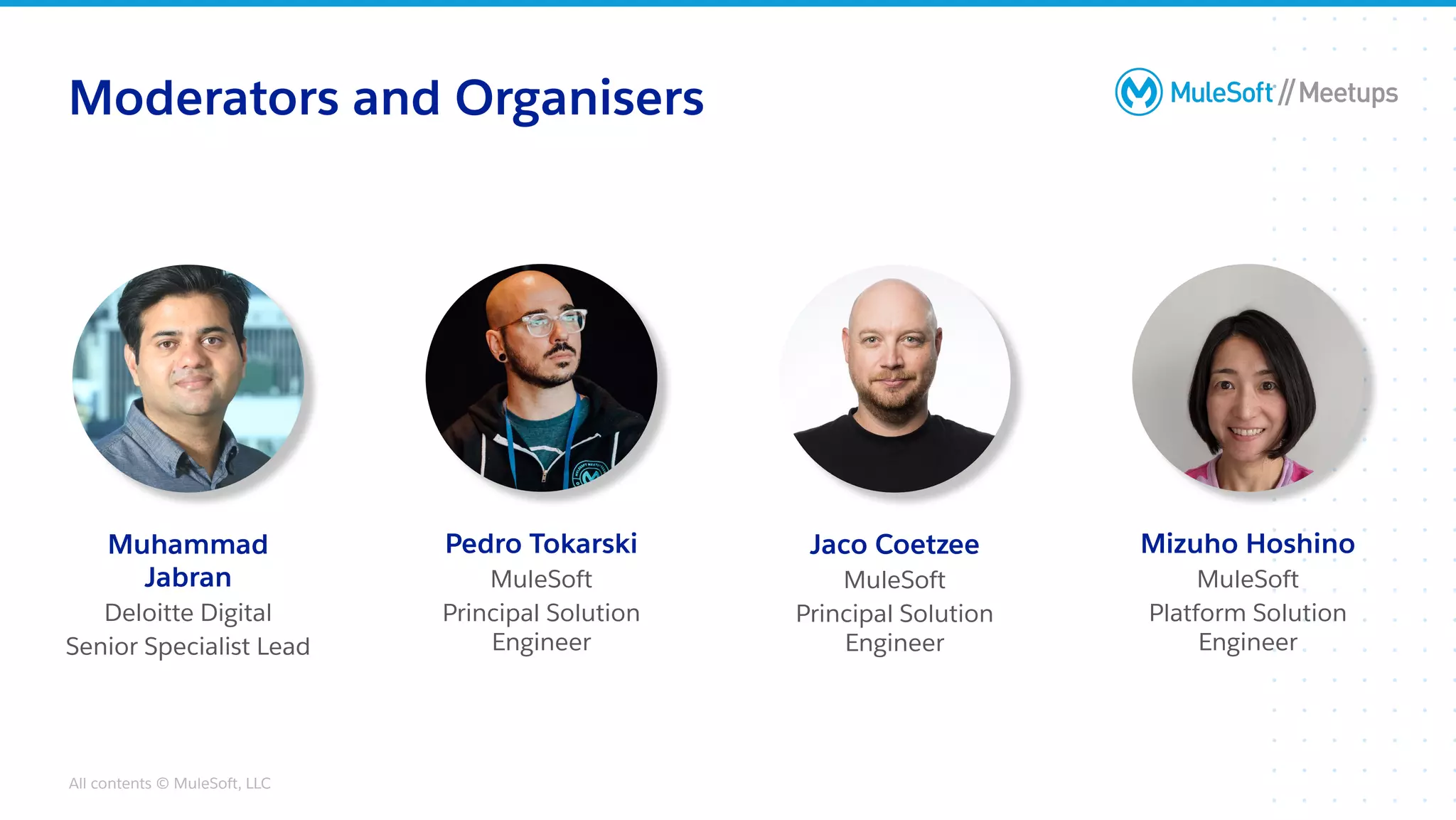 All contents © MuleSoft, LLC
Moderators and Organisers
Jaco Coetzee
MuleSoft
Principal Solution
Engineer
Muhammad
Jabran
Deloitte Digital
Senior Specialist Lead
Pedro Tokarski
MuleSoft
Principal Solution
Engineer
Mizuho Hoshino
MuleSoft
Platform Solution
Engineer
 