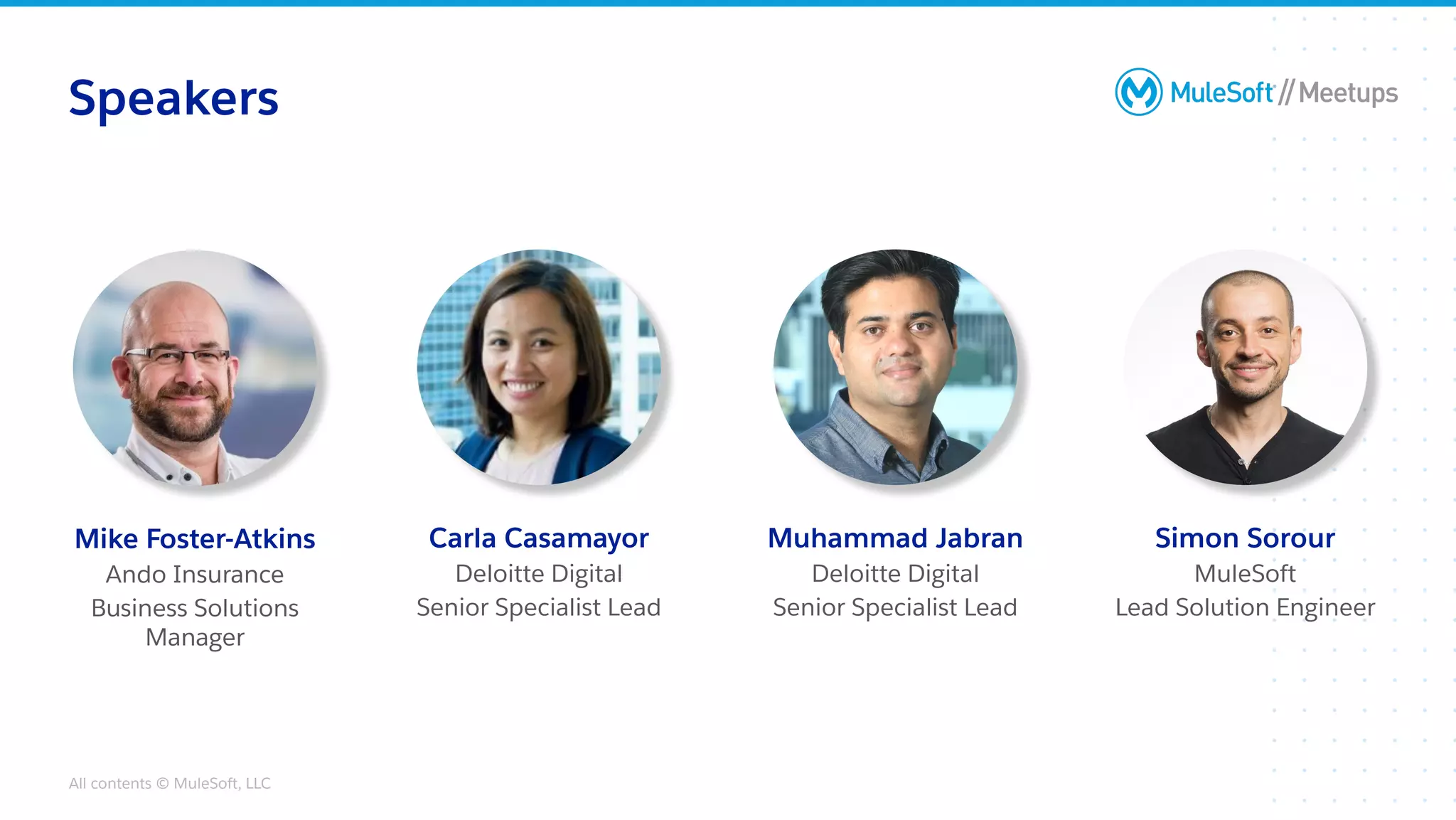 All contents © MuleSoft, LLC
Speakers
Muhammad Jabran
Deloitte Digital
Senior Specialist Lead
Mike Foster-Atkins
Ando Insurance
Business Solutions
Manager
Carla Casamayor
Deloitte Digital
Senior Specialist Lead
Simon Sorour
MuleSoft
Lead Solution Engineer
 