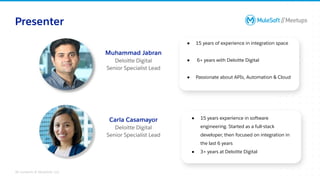 All contents © MuleSoft, LLC
● 15 years of experience in integration space
● 6+ years with Deloitte Digital
● Passionate about APIs, Automation & Cloud
Presenter
Muhammad Jabran
Deloitte Digital
Senior Specialist Lead
● 15 years experience in software
engineering. Started as a full-stack
developer, then focused on integration in
the last 6 years
● 3+ years at Deloitte Digital
Carla Casamayor
Deloitte Digital
Senior Specialist Lead
 