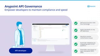 All contents © MuleSoft, LLC
API developer
Anypoint API Governance
Empower developers to maintain compliance and speed
Self-serve & access rules
from Exchange
Apply standards on any
API deﬁnition
Identify & resolve
conformance issues
Automate validations by
integrating with CI/CD
pipelines
Extensible rules based on
open standards (W3C,
OPA)
 