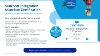 All contents © MuleSoft, LLC
Who should take this Certiﬁcation?
Anyone new to MuleSoft who is interested in or
involved in integration projects
You’ll learn to:
• Identify the roles and responsibilities, and lifecycle
phases of a typical integration project
• Interpret essential integration concepts and
terminology
• Recognize common integration problems,
deconstruct them into their fundamental integration
use cases, and identify the appropriate technologies
to solve them
MuleSoft
Training and
Certiﬁcation
New!
Details and registration: mule.is/integration-associate
Max the Mule
November 7, 2022
MuleSoft Integration
Associate Certiﬁcation
MuleSoft’s ﬁrst entry-level certiﬁcation
 