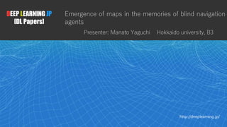 1
DEEP LEARNING JP
[DL Papers]
http://deeplearning.jp/
Emergence of maps in the memories of blind navigation
agents
Presenter: Manato Yaguchi Hokkaido university, B3
 