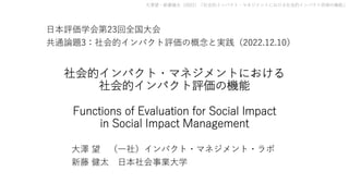 ⼤澤望・新藤健太（2022）「社会的インパクト・マネジメントにおける社会的インパクト評価の機能」
社会的インパクト・マネジメントにおける
社会的インパクト評価の機能
Functions of Evaluation for Social Impact
in Social Impact Management
⼤澤 望 （⼀社）インパクト・マネジメント・ラボ
新藤 健太 ⽇本社会事業⼤学
⽇本評価学会第23回全国⼤会
共通論題3：社会的インパクト評価の概念と実践（2022.12.10）
 