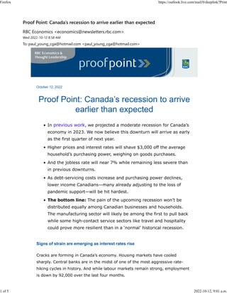 October 12, 2022
Proof Point: Canada’s recession to arrive
earlier than expected
• In previous work, we projected a moderate recession for Canada’s
economy in 2023. We now believe this downturn will arrive as early
as the first quarter of next year.
• Higher prices and interest rates will shave $3,000 off the average
household’s purchasing power, weighing on goods purchases.
• And the jobless rate will near 7% while remaining less severe than
in previous downturns.
• As debt-servicing costs increase and purchasing power declines,
lower income Canadians—many already adjusting to the loss of
pandemic support—will be hit hardest.
• The bottom line: The pain of the upcoming recession won’t be
distributed equally among Canadian businesses and households.
The manufacturing sector will likely be among the first to pull back
while some high-contact service sectors like travel and hospitality
could prove more resilient than in a ‘normal’ historical recession.
Signs of strain are emerging as interest rates rise
Cracks are forming in Canada’s economy. Housing markets have cooled
sharply. Central banks are in the midst of one of the most aggressive rate-
hiking cycles in history. And while labour markets remain strong, employment
is down by 92,000 over the last four months.
Proof Point: Canada’s recession to arrive earlier than expected
RBC Economics <economics@newsletters.rbc.com>
Wed 2022-10-12 8:58 AM
To: paul_young_cga@hotmail.com <paul_young_cga@hotmail.com>
Firefox https://outlook.live.com/mail/0/deeplink?Print
1 of 5 2022-10-12, 9:01 a.m.
 