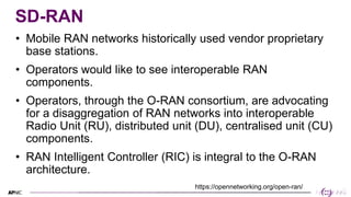 23
23
SD-RAN
• Mobile RAN networks historically used vendor proprietary
base stations.
• Operators would like to see inter...