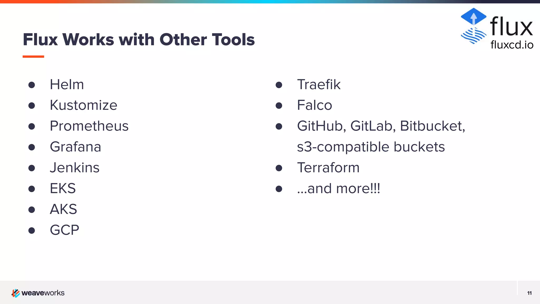 11 11 ● Helm ● Kustomize ● Prometheus ● Grafana ● Jenkins ● EKS ● AKS ● GCP Flux Works with Other Tools ● Traeﬁk ● Falco ● GitHub, GitLab, Bitbucket, s3-compatible buckets ● Terraform ● …and more!!! ﬂuxcd.io 