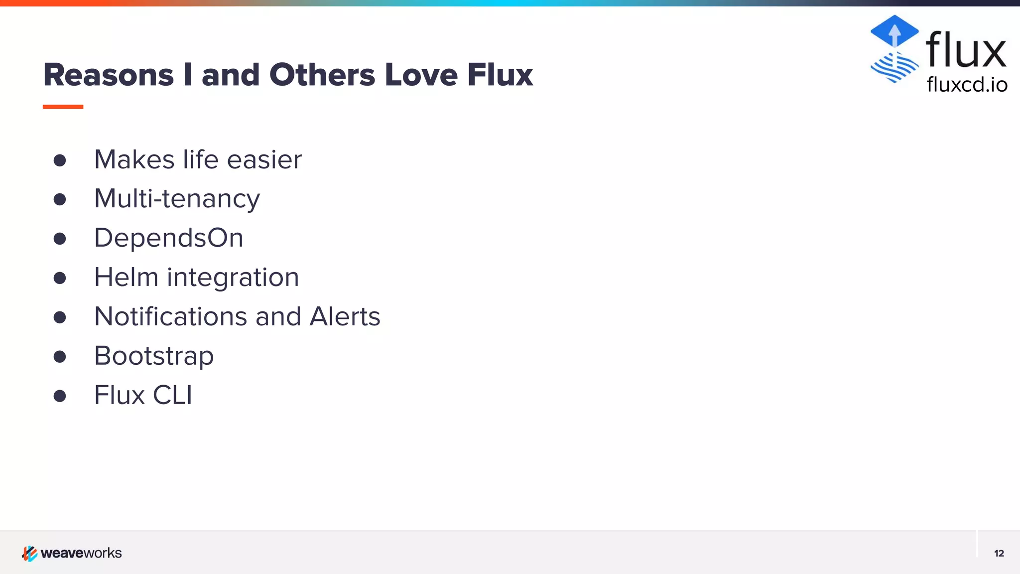 12 12 ● Makes life easier ● Multi-tenancy ● DependsOn ● Helm integration ● Notiﬁcations and Alerts ● Bootstrap ● Flux CLI Reasons I and Others Love Flux ﬂuxcd.io 