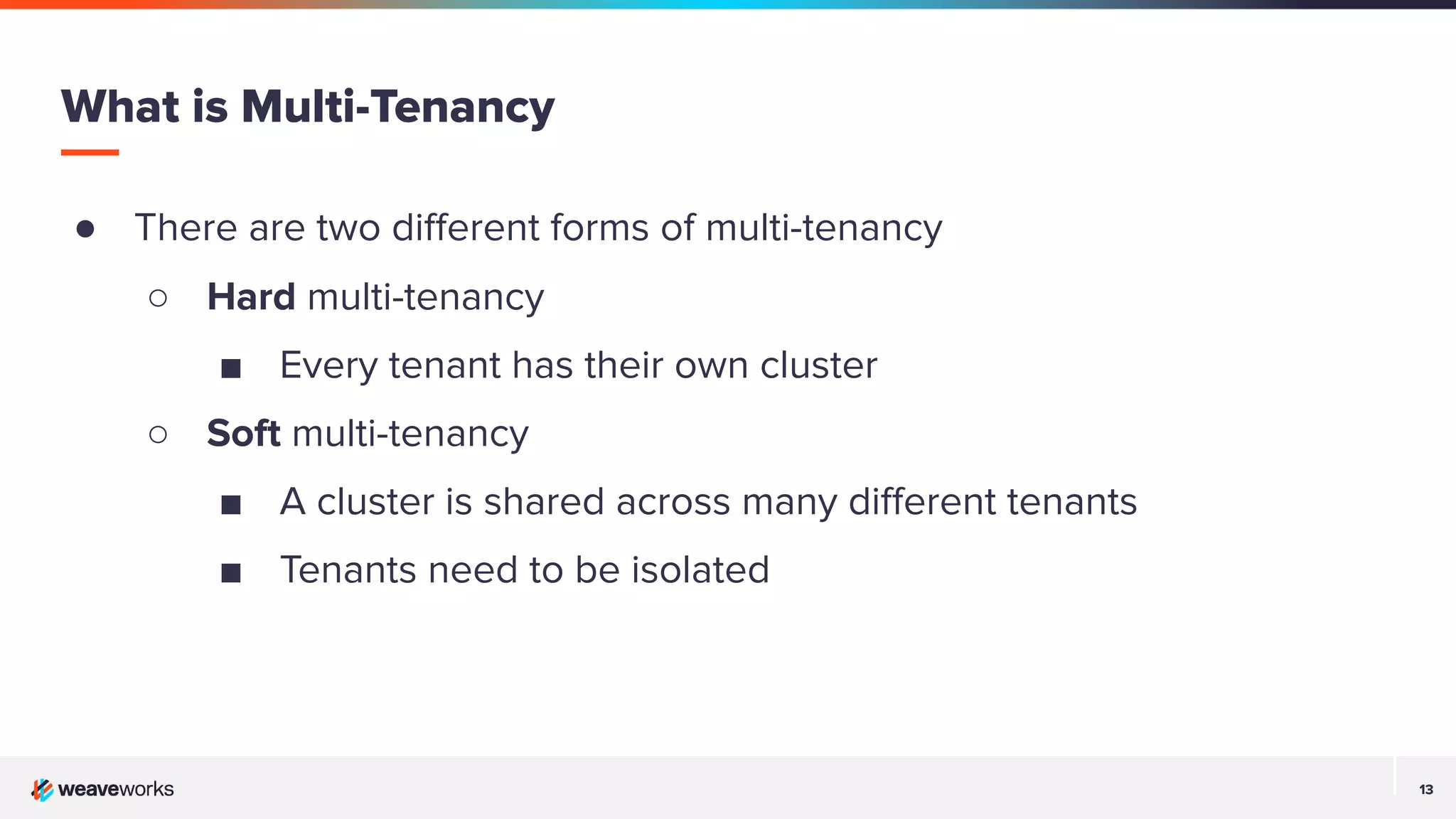 13 13 ● There are two diﬀerent forms of multi-tenancy ○ Hard multi-tenancy ■ Every tenant has their own cluster ○ Soft multi-tenancy ■ A cluster is shared across many diﬀerent tenants ■ Tenants need to be isolated What is Multi-Tenancy 