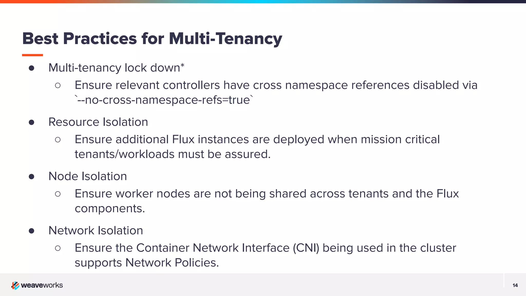 14 14 ● Multi-tenancy lock down* ○ Ensure relevant controllers have cross namespace references disabled via `--no-cross-namespace-refs=true` ● Resource Isolation ○ Ensure additional Flux instances are deployed when mission critical tenants/workloads must be assured. ● Node Isolation ○ Ensure worker nodes are not being shared across tenants and the Flux components. ● Network Isolation ○ Ensure the Container Network Interface (CNI) being used in the cluster supports Network Policies. Best Practices for Multi-Tenancy 