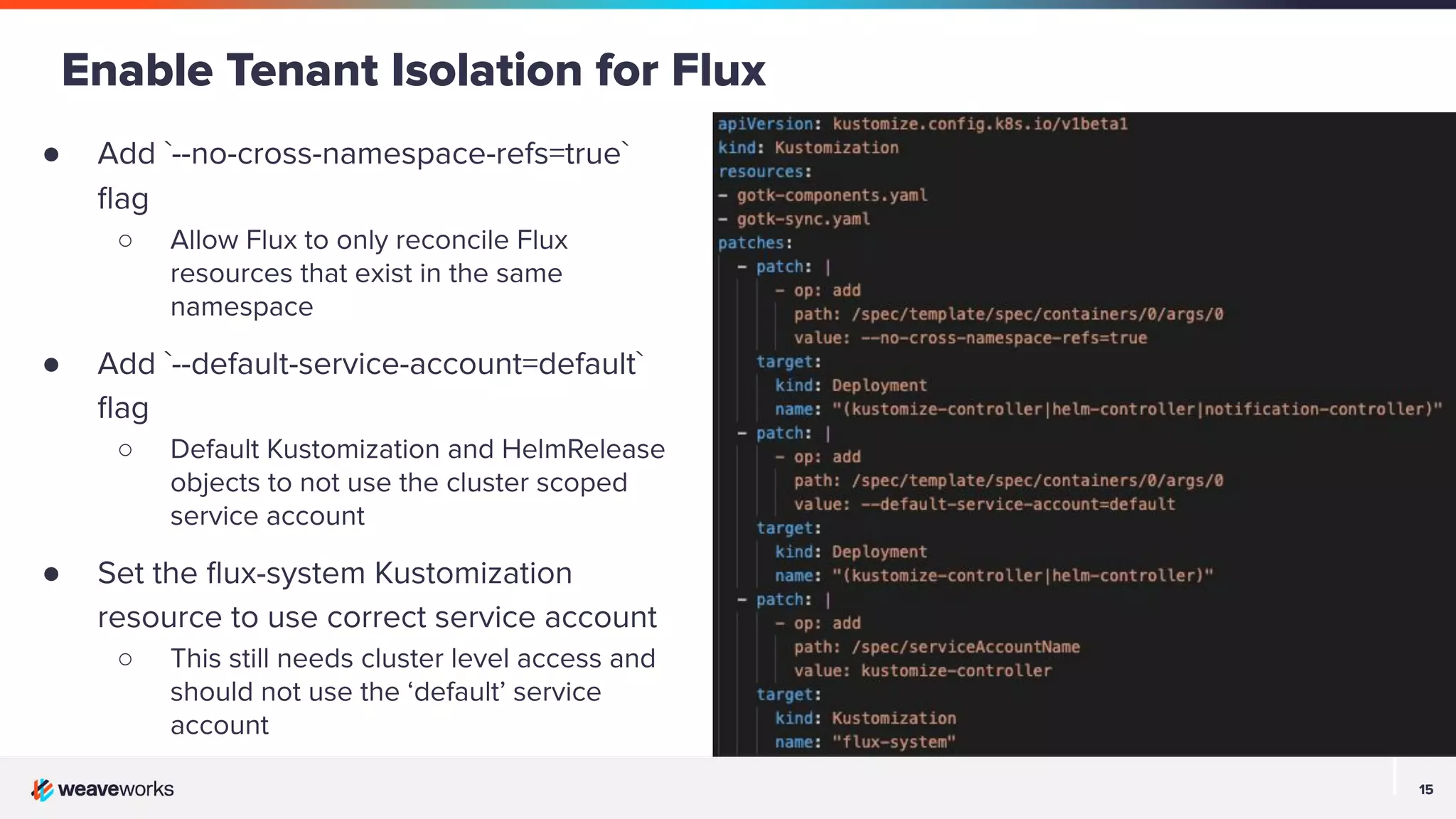15 15 ● Add `--no-cross-namespace-refs=true` ﬂag ○ Allow Flux to only reconcile Flux resources that exist in the same namespace ● Add `--default-service-account=default` ﬂag ○ Default Kustomization and HelmRelease objects to not use the cluster scoped service account ● Set the ﬂux-system Kustomization resource to use correct service account ○ This still needs cluster level access and should not use the ‘default’ service account Enable Tenant Isolation for Flux 