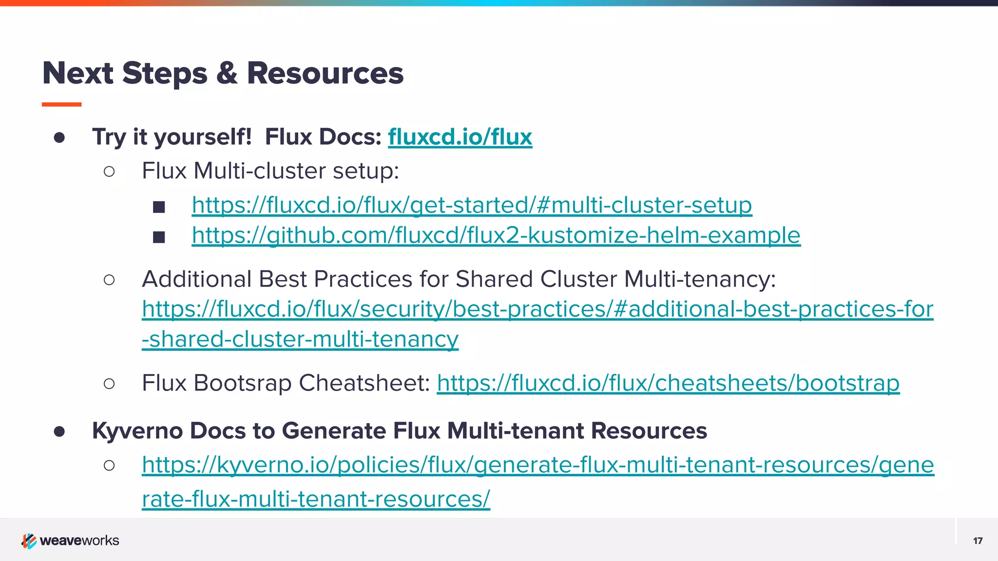 17 17 Next Steps & Resources ● Try it yourself! Flux Docs: ﬂuxcd.io/ﬂux ○ Flux Multi-cluster setup: ■ https://ﬂuxcd.io/ﬂux/get-started/#multi-cluster-setup ■ https://github.com/ﬂuxcd/ﬂux2-kustomize-helm-example ○ Additional Best Practices for Shared Cluster Multi-tenancy: https://ﬂuxcd.io/ﬂux/security/best-practices/#additional-best-practices-for -shared-cluster-multi-tenancy ○ Flux Bootsrap Cheatsheet: https://ﬂuxcd.io/ﬂux/cheatsheets/bootstrap ● Kyverno Docs to Generate Flux Multi-tenant Resources ○ https://kyverno.io/policies/ﬂux/generate-ﬂux-multi-tenant-resources/gene rate-ﬂux-multi-tenant-resources/ 