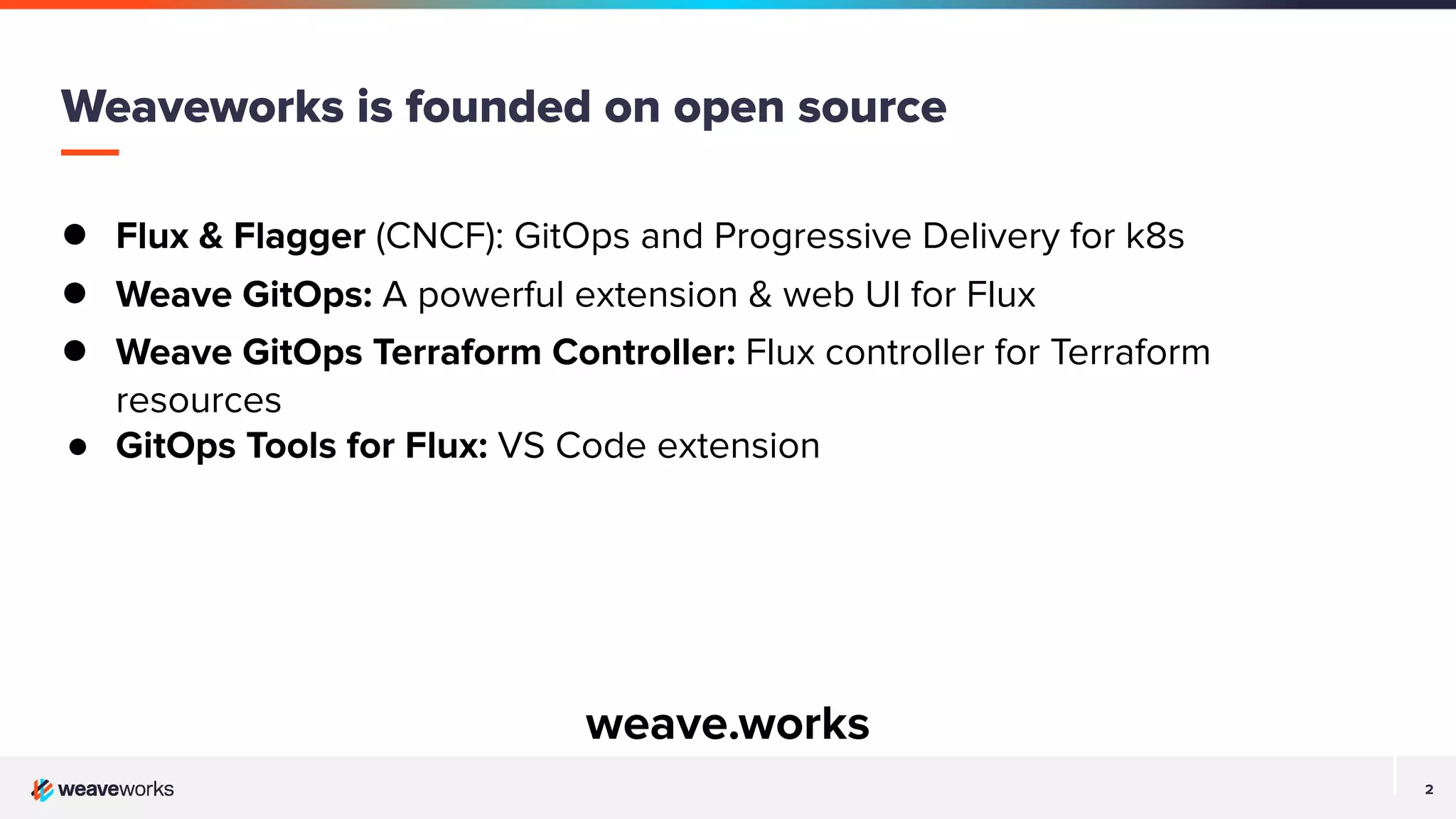 2 2 Weaveworks is founded on open source ● Flux & Flagger (CNCF): GitOps and Progressive Delivery for k8s ● Weave GitOps: A powerful extension & web UI for Flux ● Weave GitOps Terraform Controller: Flux controller for Terraform resources ● GitOps Tools for Flux: VS Code extension weave.works 