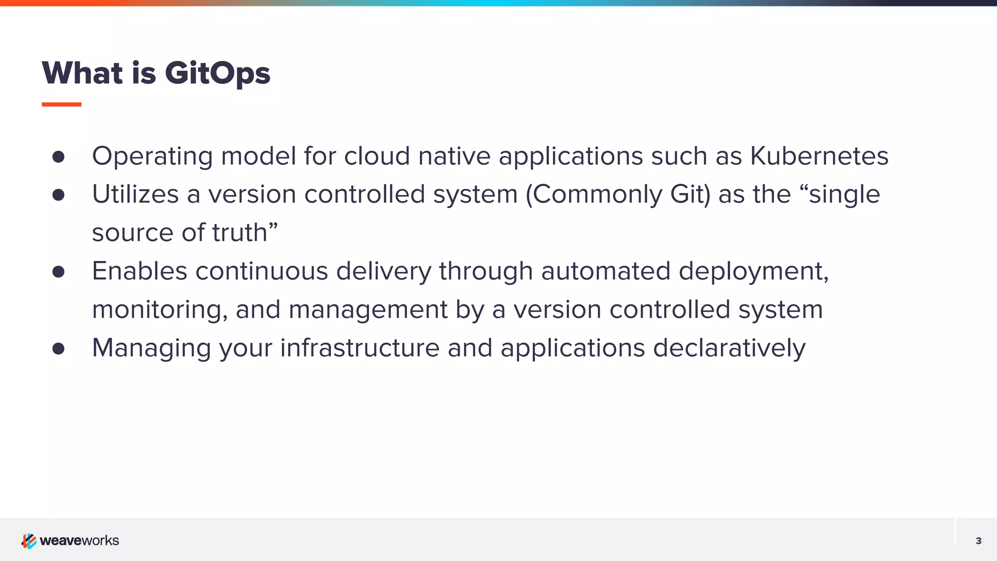 3 3 ● Operating model for cloud native applications such as Kubernetes ● Utilizes a version controlled system (Commonly Git) as the “single source of truth” ● Enables continuous delivery through automated deployment, monitoring, and management by a version controlled system ● Managing your infrastructure and applications declaratively What is GitOps 