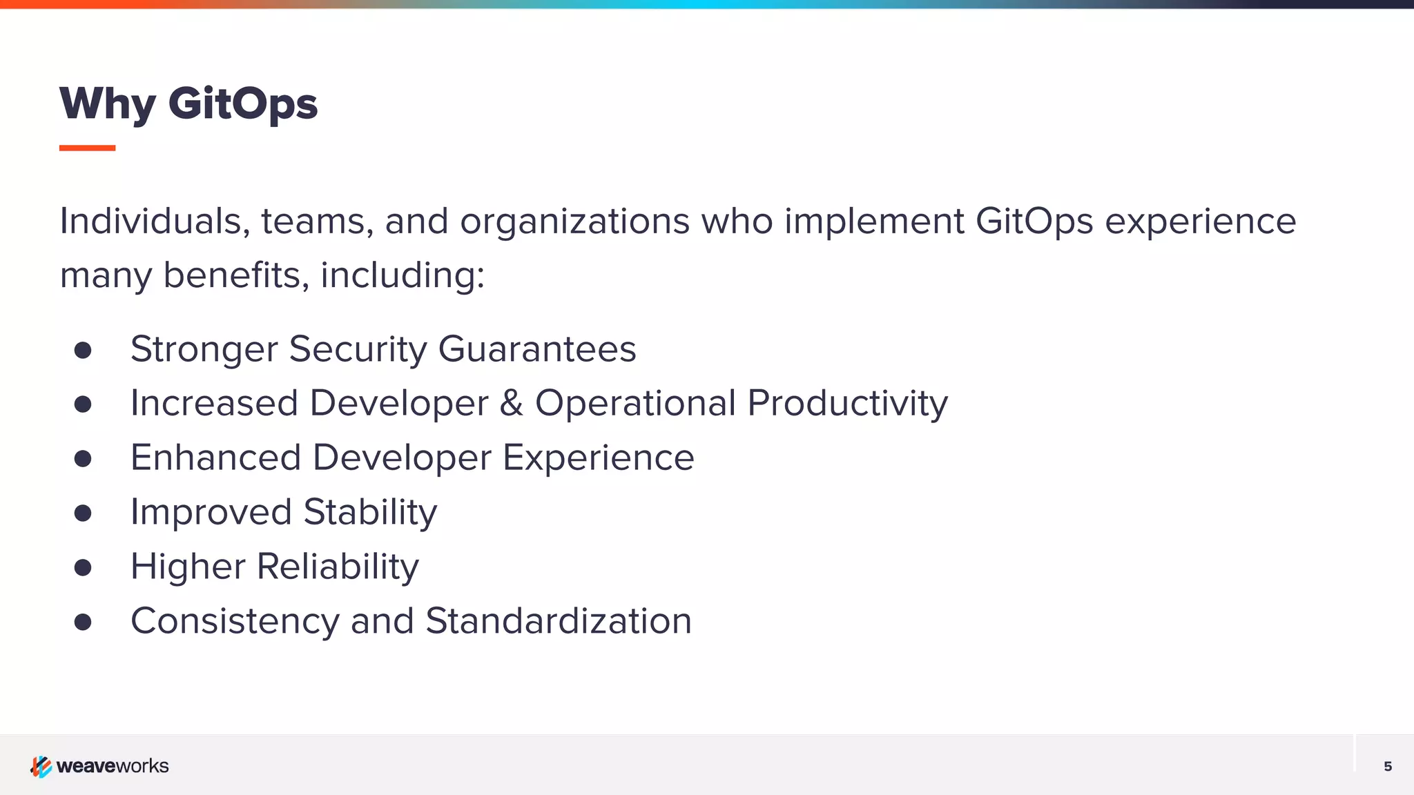 5 5 Individuals, teams, and organizations who implement GitOps experience many beneﬁts, including: ● Stronger Security Guarantees ● Increased Developer & Operational Productivity ● Enhanced Developer Experience ● Improved Stability ● Higher Reliability ● Consistency and Standardization Why GitOps 