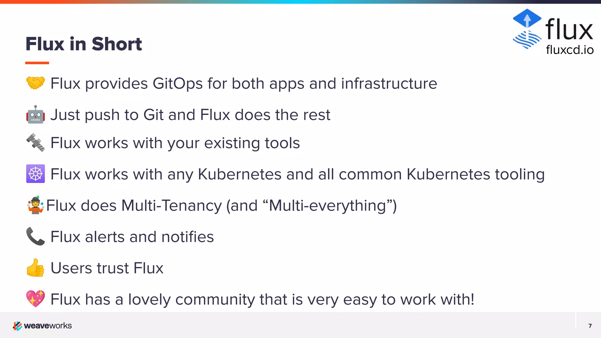 7 7 🤝 Flux provides GitOps for both apps and infrastructure 🤖 Just push to Git and Flux does the rest 🔩 Flux works with your existing tools ☸ Flux works with any Kubernetes and all common Kubernetes tooling 🤹Flux does Multi-Tenancy (and “Multi-everything”) 📞 Flux alerts and notiﬁes 👍 Users trust Flux 💖 Flux has a lovely community that is very easy to work with! Flux in Short ﬂuxcd.io 
