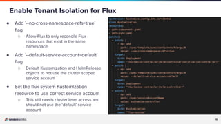 15
15
● Add `--no-cross-namespace-refs=true`
ﬂag
○ Allow Flux to only reconcile Flux
resources that exist in the same
namespace
● Add `--default-service-account=default`
ﬂag
○ Default Kustomization and HelmRelease
objects to not use the cluster scoped
service account
● Set the ﬂux-system Kustomization
resource to use correct service account
○ This still needs cluster level access and
should not use the ‘default’ service
account
Enable Tenant Isolation for Flux
 