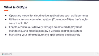 3
3
● Operating model for cloud native applications such as Kubernetes
● Utilizes a version controlled system (Commonly Git) as the “single
source of truth”
● Enables continuous delivery through automated deployment,
monitoring, and management by a version controlled system
● Managing your infrastructure and applications declaratively
What is GitOps
 