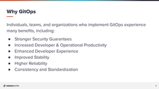 5
5
Individuals, teams, and organizations who implement GitOps experience
many beneﬁts, including:
● Stronger Security Guarantees
● Increased Developer & Operational Productivity
● Enhanced Developer Experience
● Improved Stability
● Higher Reliability
● Consistency and Standardization
Why GitOps
 